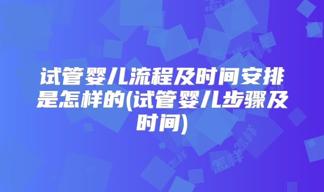 试管婴儿流程及时间安排是怎样的(试管婴儿步骤及时间)