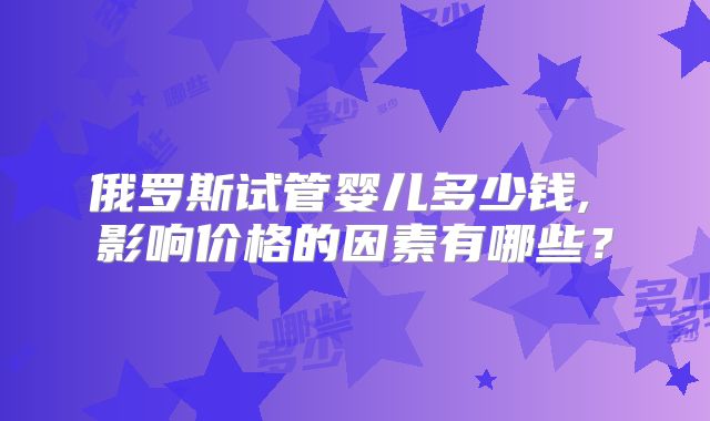 俄罗斯试管婴儿多少钱, 影响价格的因素有哪些？