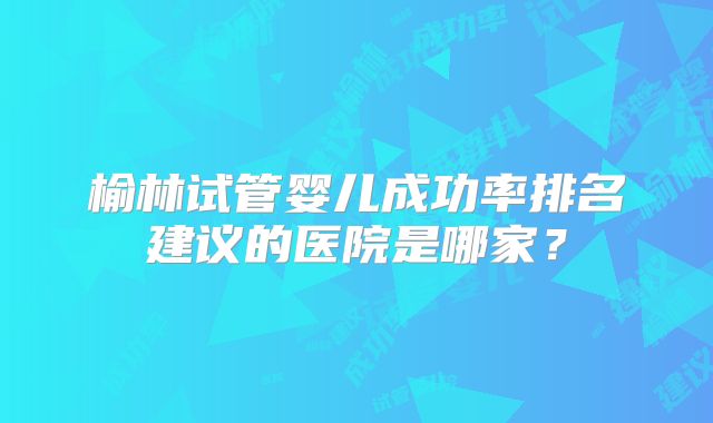 榆林试管婴儿成功率排名建议的医院是哪家？
