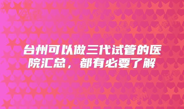 台州可以做三代试管的医院汇总，都有必要了解