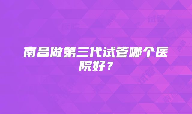 南昌做第三代试管哪个医院好？