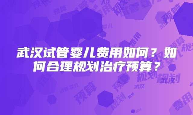 武汉试管婴儿费用如何？如何合理规划治疗预算？