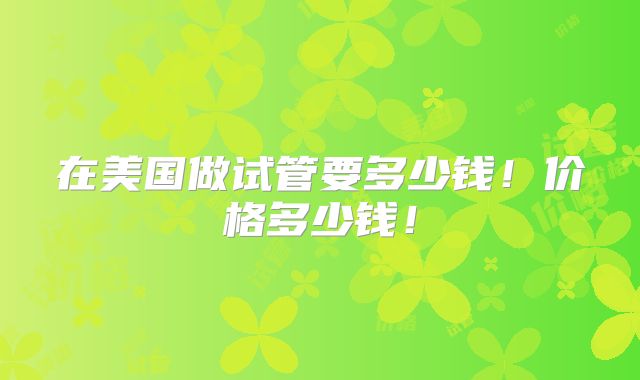 在美国做试管要多少钱！价格多少钱！