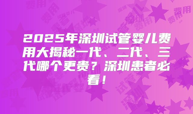 2025年深圳试管婴儿费用大揭秘一代、二代、三代哪个更贵？深圳患者必看！