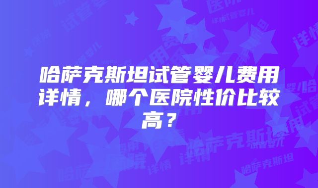 哈萨克斯坦试管婴儿费用详情，哪个医院性价比较高？