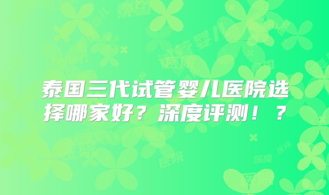 泰国三代试管婴儿医院选择哪家好？深度评测！？