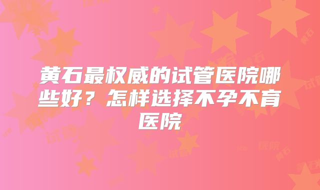 黄石最权威的试管医院哪些好？怎样选择不孕不育医院