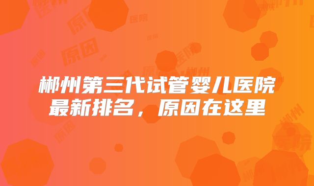 郴州第三代试管婴儿医院最新排名,原因在这里