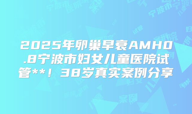 2025年卵巢早衰AMH0.8宁波市妇女儿童医院试管**！38岁真实案例分享