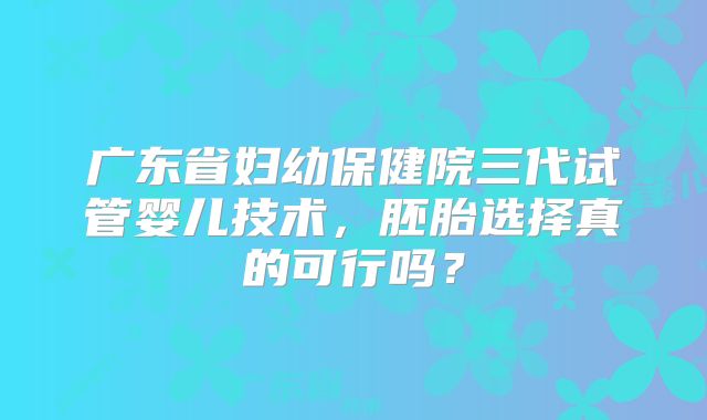 广东省妇幼保健院三代试管婴儿技术，胚胎选择真的可行吗？
