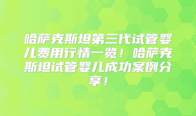 哈萨克斯坦第三代试管婴儿费用行情一览！哈萨克斯坦试管婴儿成功案例分享！