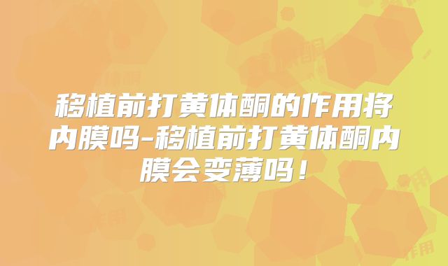 移植前打黄体酮的作用将内膜吗-移植前打黄体酮内膜会变薄吗！