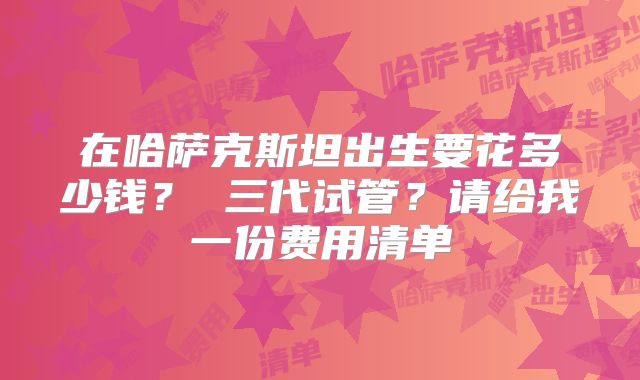 在哈萨克斯坦出生要花多少钱？ 三代试管？请给我一份费用清单