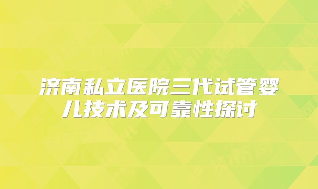 济南私立医院三代试管婴儿技术及可靠性探讨