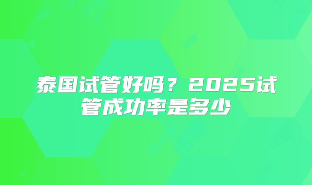 泰国试管好吗?2025试管成功率是多少