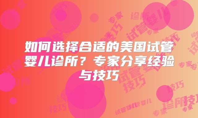 如何选择合适的美国试管婴儿诊所?专家分享经验与技巧