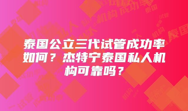 泰国公立三代试管成功率如何？杰特宁泰国私人机构可靠吗？