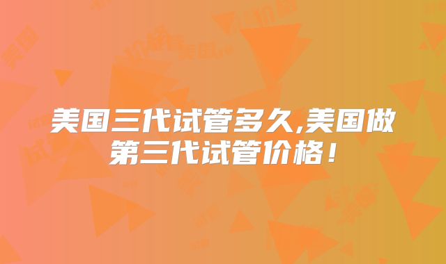 美国三代试管多久,美国做第三代试管价格！