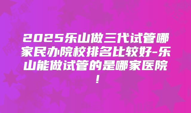 2025乐山做三代试管哪家民办院校排名比较好-乐山能做试管的是哪家医院！
