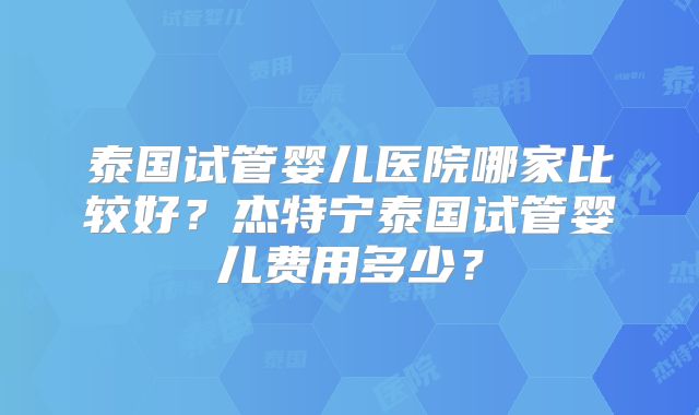 泰国试管婴儿医院哪家比较好？杰特宁泰国试管婴儿费用多少？