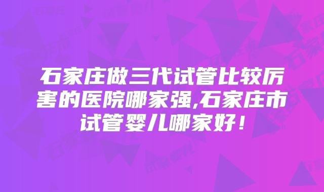 石家庄做三代试管比较厉害的医院哪家强,石家庄市试管婴儿哪家好!