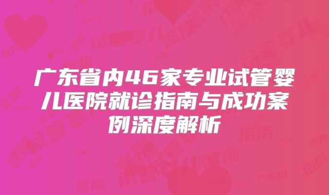 广东省内46家专业试管婴儿医院就诊指南与成功案例深度解析