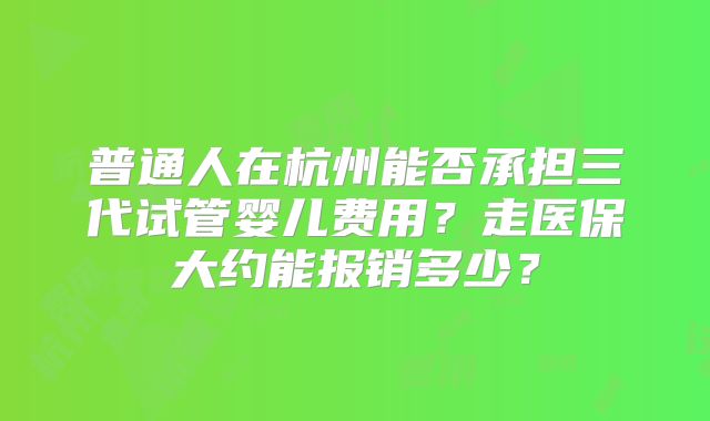 普通人在杭州能否承担三代试管婴儿费用？走医保大约能报销多少？