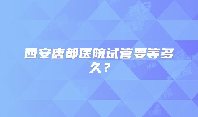 西安唐都医院试管要等多久？