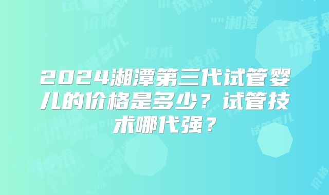 2024湘潭第三代试管婴儿的价格是多少?试管技术哪代强?
