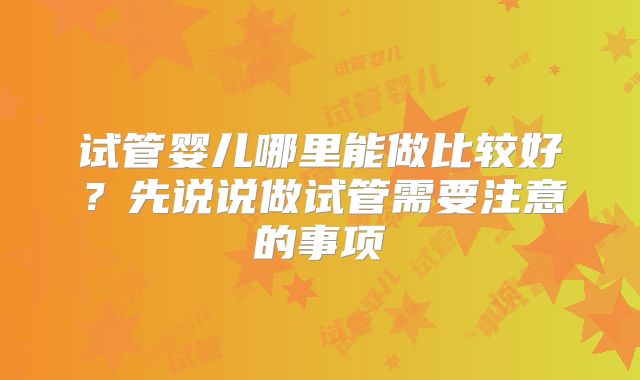 试管婴儿哪里能做比较好？先说说做试管需要注意的事项