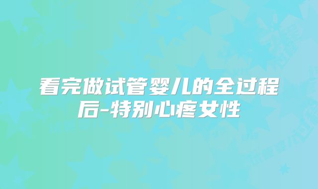 看完做试管婴儿的全过程后-特别心疼女性