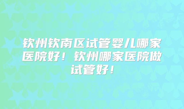 钦州钦南区试管婴儿哪家医院好！钦州哪家医院做试管好！