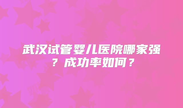 武汉试管婴儿医院哪家强?成功率如何?