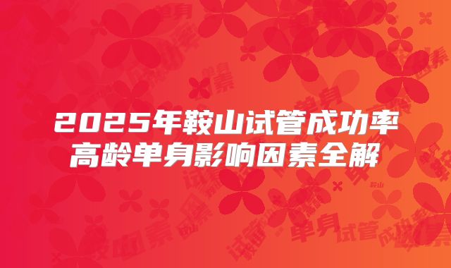 2025年鞍山试管成功率高龄单身影响因素全解