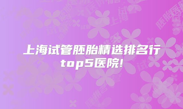 上海试管胚胎精选排名行top5医院!