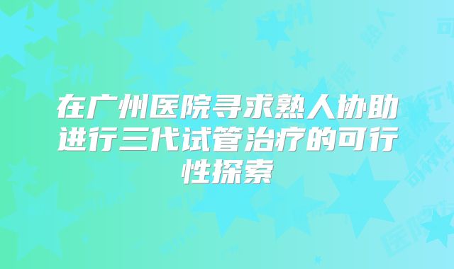 在广州医院寻求熟人协助进行三代试管治疗的可行性探索