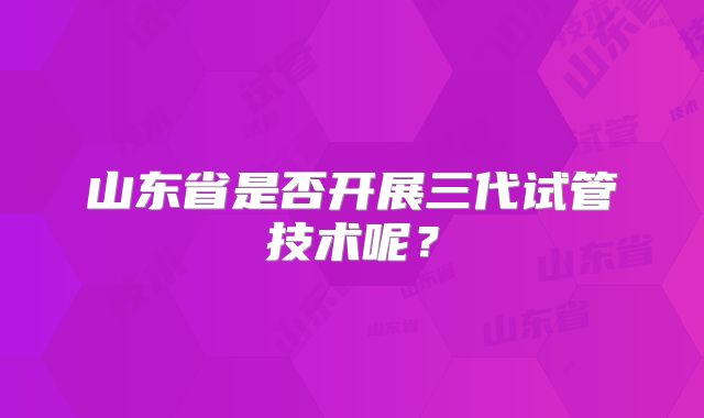 山东省是否开展三代试管技术呢？