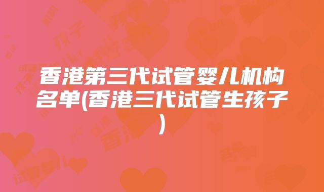 香港第三代试管婴儿机构名单(香港三代试管生孩子)