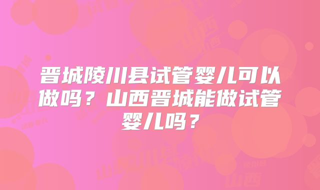 晋城陵川县试管婴儿可以做吗？山西晋城能做试管婴儿吗？