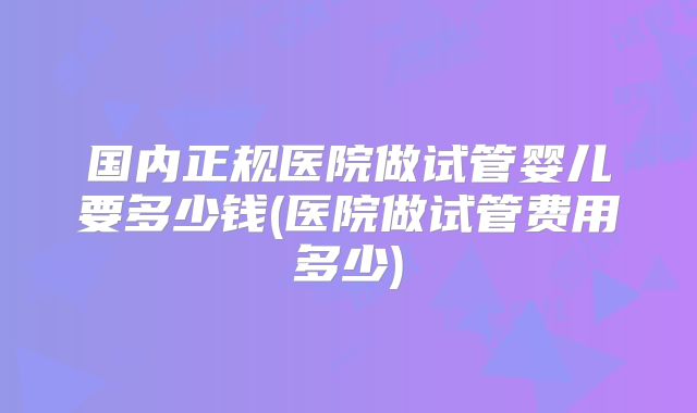 国内正规医院做试管婴儿要多少钱(医院做试管费用多少)