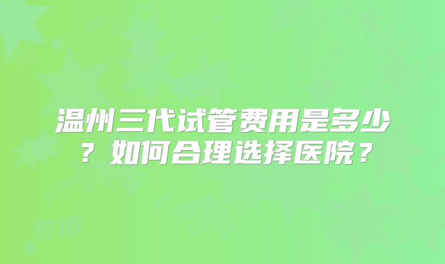 温州三代试管费用是多少？如何合理选择医院？