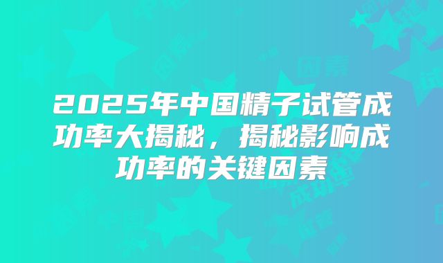 2025年中国精子试管成功率大揭秘，揭秘影响成功率的关键因素