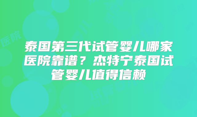 泰国第三代试管婴儿哪家医院靠谱？杰特宁泰国试管婴儿值得信赖