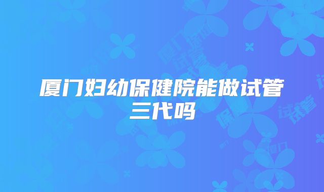 厦门妇幼保健院能做试管三代吗