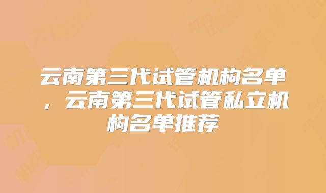 云南第三代试管机构名单，云南第三代试管私立机构名单推荐