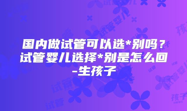 国内做试管可以选*别吗?试管婴儿选择*别是怎么回-生孩子