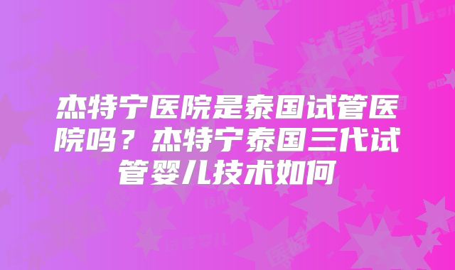 杰特宁医院是泰国试管医院吗？杰特宁泰国三代试管婴儿技术如何