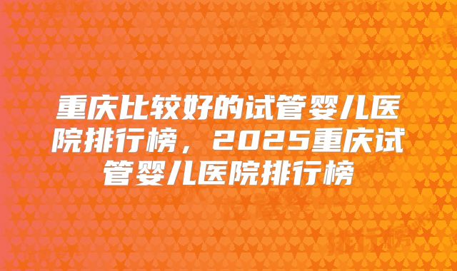 重庆比较好的试管婴儿医院排行榜，2025重庆试管婴儿医院排行榜