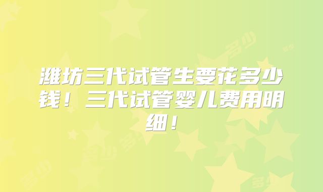 潍坊三代试管生要花多少钱！三代试管婴儿费用明细！