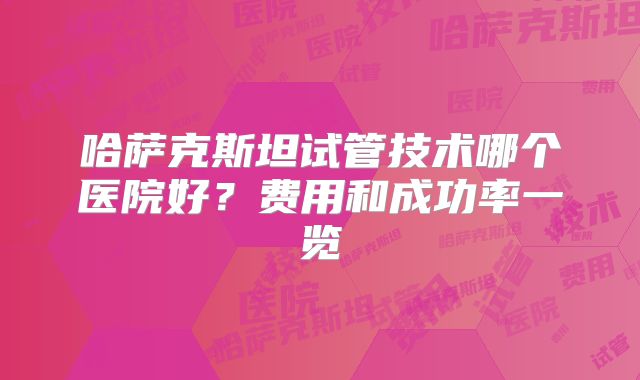 哈萨克斯坦试管技术哪个医院好?费用和成功率一览